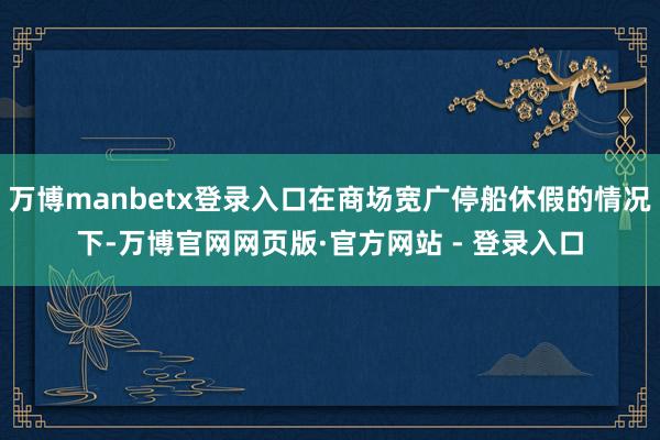 万博manbetx登录入口在商场宽广停船休假的情况下-万博官网网页版·官方网站 - 登录入口