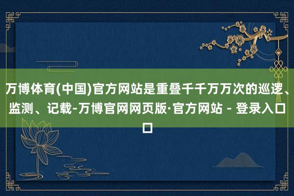 万博体育(中国)官方网站是重叠千千万万次的巡逻、监测、记载-万博官网网页版·官方网站 - 登录入口