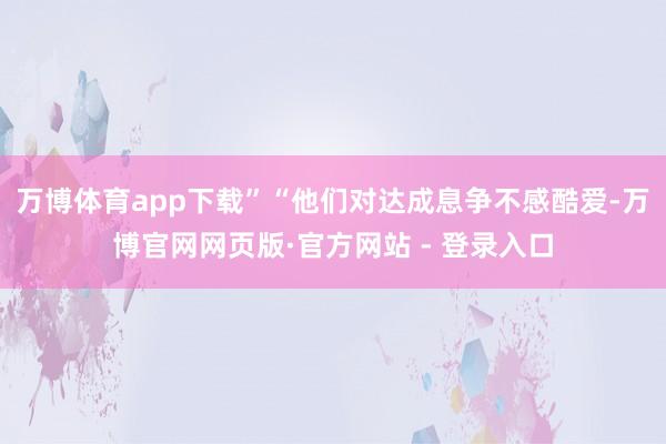万博体育app下载”“他们对达成息争不感酷爱-万博官网网页版·官方网站 - 登录入口