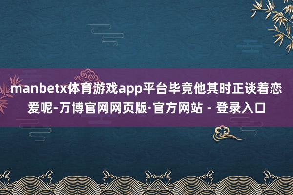 manbetx体育游戏app平台毕竟他其时正谈着恋爱呢-万博官网网页版·官方网站 - 登录入口