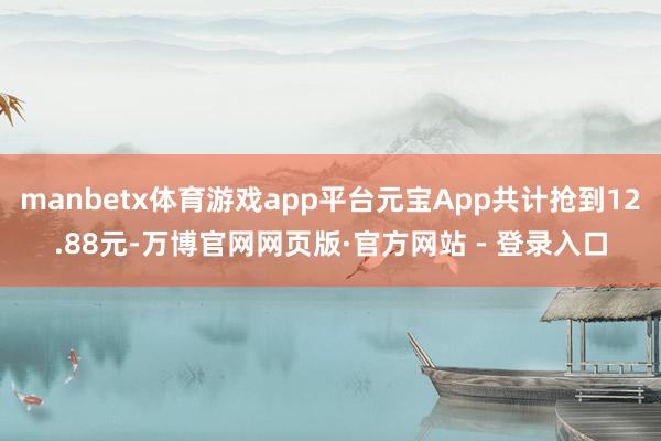 manbetx体育游戏app平台元宝App共计抢到12.88元-万博官网网页版·官方网站 - 登录入口