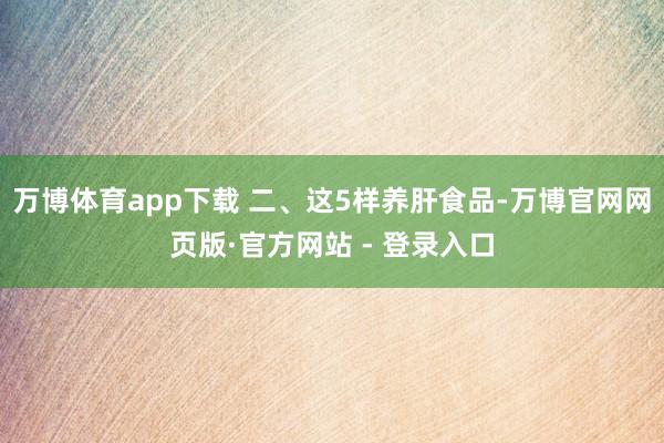 万博体育app下载 二、这5样养肝食品-万博官网网页版·官方网站 - 登录入口