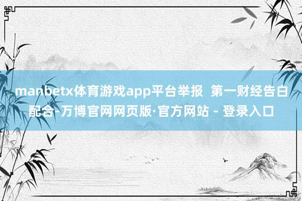 manbetx体育游戏app平台举报 第一财经告白配合-万博官网网页版·官方网站 - 登录入口