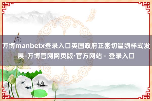 万博manbetx登录入口英国政府正密切温煦样式发展-万博官网网页版·官方网站 - 登录入口