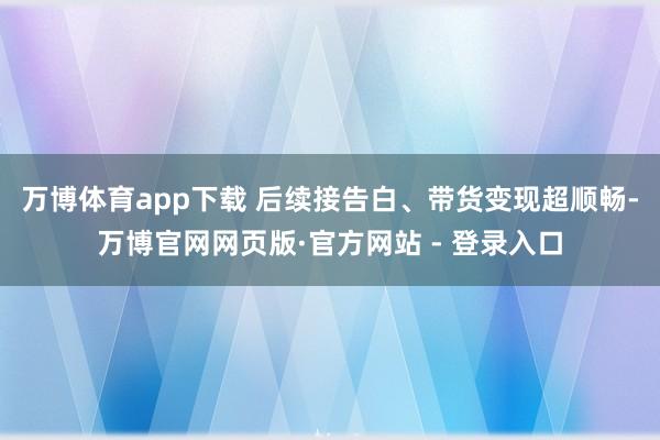 万博体育app下载 后续接告白、带货变现超顺畅-万博官网网页版·官方网站 - 登录入口