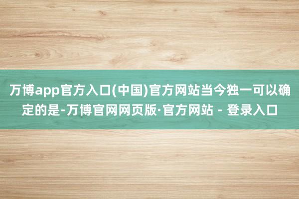 万博app官方入口(中国)官方网站当今独一可以确定的是-万博官网网页版·官方网站 - 登录入口