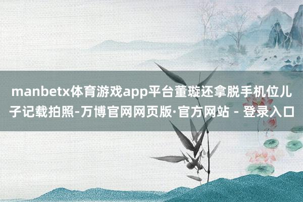 manbetx体育游戏app平台董璇还拿脱手机位儿子记载拍照-万博官网网页版·官方网站 - 登录入口