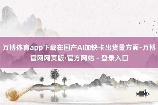 万博体育app下载在国产AI加快卡出货量方面-万博官网网页版·官方网站 - 登录入口