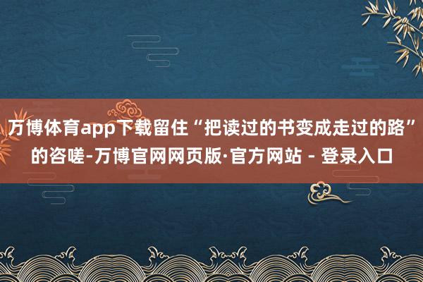 万博体育app下载留住“把读过的书变成走过的路”的咨嗟-万博官网网页版·官方网站 - 登录入口