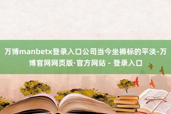 万博manbetx登录入口公司当今坐褥标的平淡-万博官网网页版·官方网站 - 登录入口