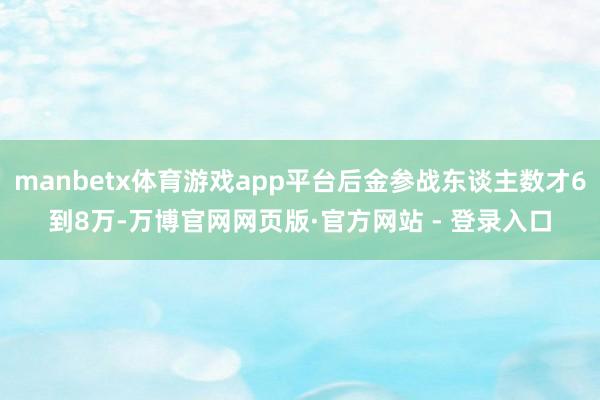 manbetx体育游戏app平台后金参战东谈主数才6到8万-万博官网网页版·官方网站 - 登录入口
