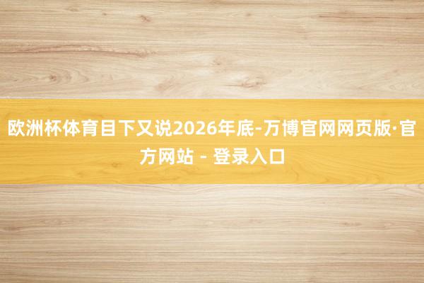 欧洲杯体育目下又说2026年底-万博官网网页版·官方网站 - 登录入口