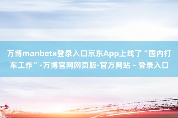 万博manbetx登录入口京东App上线了“国内打车工作”-万博官网网页版·官方网站 - 登录入口