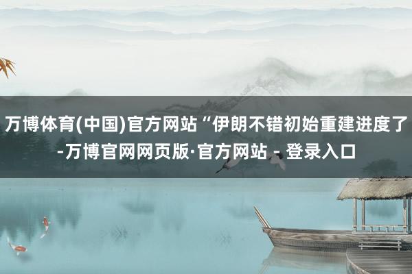 万博体育(中国)官方网站“伊朗不错初始重建进度了-万博官网网页版·官方网站 - 登录入口