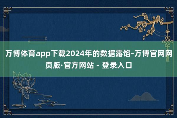 万博体育app下载2024年的数据露馅-万博官网网页版·官方网站 - 登录入口