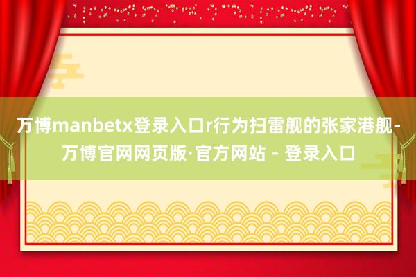 万博manbetx登录入口r行为扫雷舰的张家港舰-万博官网网页版·官方网站 - 登录入口