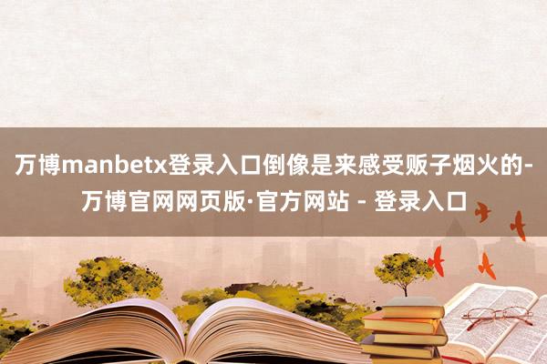 万博manbetx登录入口倒像是来感受贩子烟火的-万博官网网页版·官方网站 - 登录入口