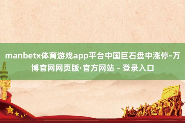 manbetx体育游戏app平台中国巨石盘中涨停-万博官网网页版·官方网站 - 登录入口