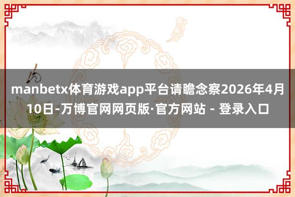 manbetx体育游戏app平台请瞻念察2026年4月10日-万博官网网页版·官方网站 - 登录入口