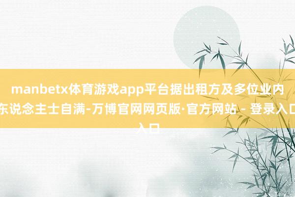 manbetx体育游戏app平台据出租方及多位业内东说念主士自满-万博官网网页版·官方网站 - 登录入口