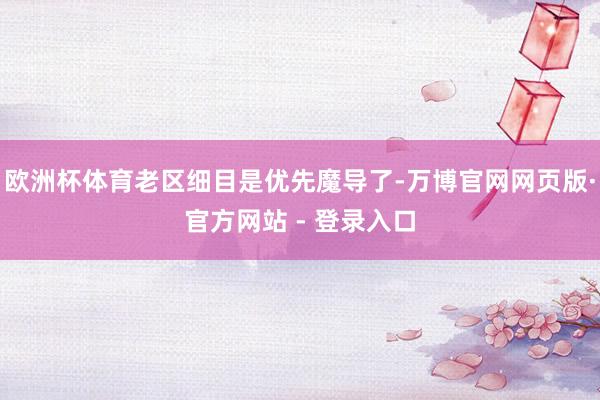 欧洲杯体育老区细目是优先魔导了-万博官网网页版·官方网站 - 登录入口