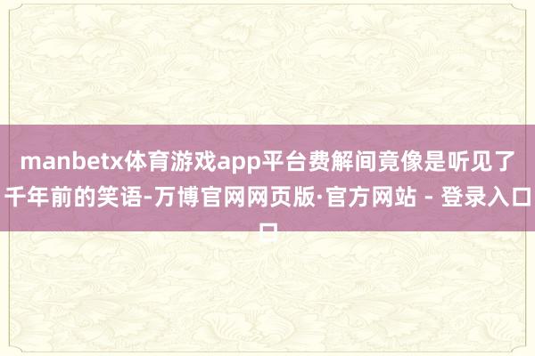 manbetx体育游戏app平台费解间竟像是听见了千年前的笑语-万博官网网页版·官方网站 - 登录入口
