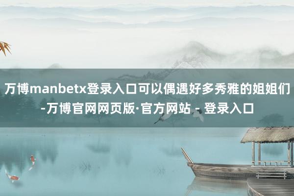 万博manbetx登录入口可以偶遇好多秀雅的姐姐们-万博官网网页版·官方网站 - 登录入口