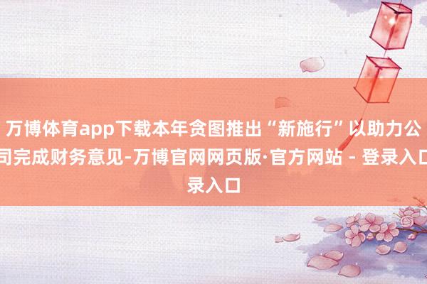 万博体育app下载本年贪图推出“新施行”以助力公司完成财务意见-万博官网网页版·官方网站 - 登录入口