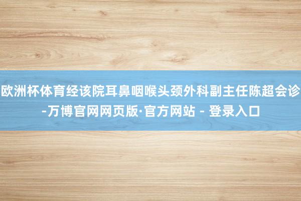欧洲杯体育经该院耳鼻咽喉头颈外科副主任陈超会诊-万博官网网页版·官方网站 - 登录入口