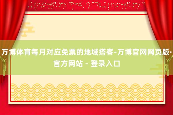 万博体育每月对应免票的地域搭客-万博官网网页版·官方网站 - 登录入口