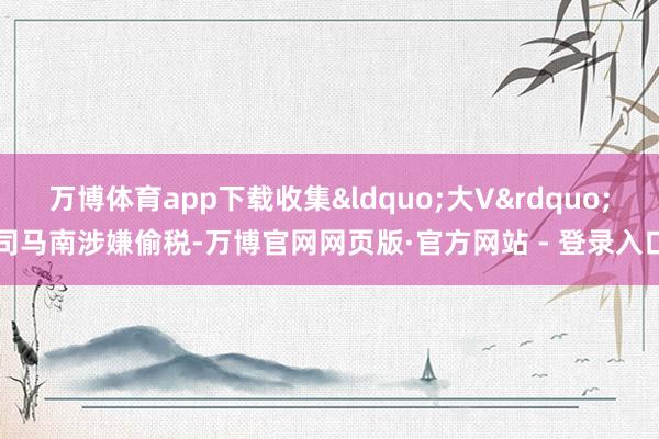 万博体育app下载收集&ldquo;大V&rdquo;司马南涉嫌偷税-万博官网网页版·官方网站 - 登录入口