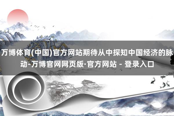 万博体育(中国)官方网站期待从中探知中国经济的脉动-万博官网网页版·官方网站 - 登录入口