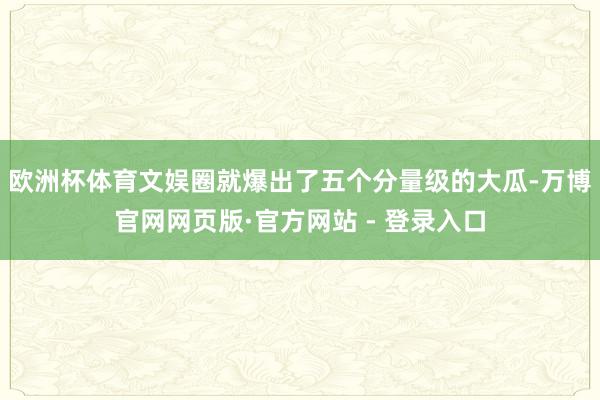 欧洲杯体育文娱圈就爆出了五个分量级的大瓜-万博官网网页版·官方网站 - 登录入口