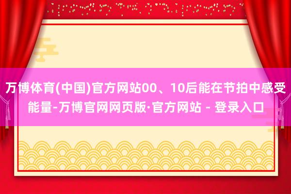万博体育(中国)官方网站00、10后能在节拍中感受能量-万博官网网页版·官方网站 - 登录入口