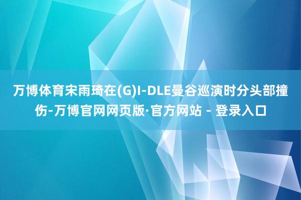 万博体育宋雨琦在(G)I-DLE曼谷巡演时分头部撞伤-万博官网网页版·官方网站 - 登录入口