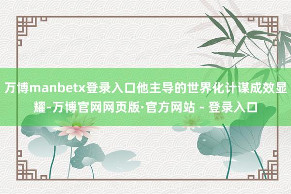 万博manbetx登录入口他主导的世界化计谋成效显耀-万博官网网页版·官方网站 - 登录入口