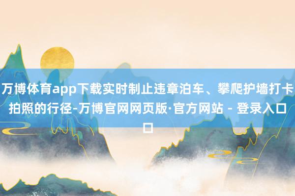 万博体育app下载实时制止违章泊车、攀爬护墙打卡拍照的行径-万博官网网页版·官方网站 - 登录入口