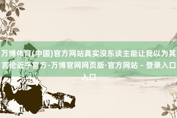 万博体育(中国)官方网站真实没东谈主能让我以为其言论近乎官方-万博官网网页版·官方网站 - 登录入口