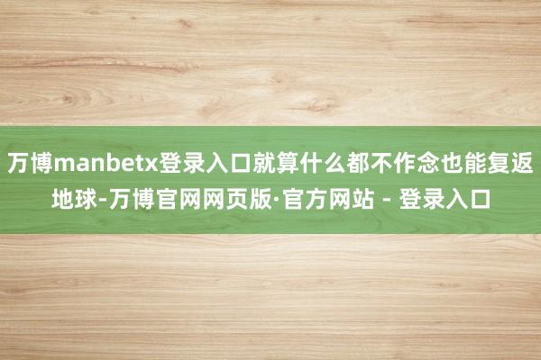 万博manbetx登录入口就算什么都不作念也能复返地球-万博官网网页版·官方网站 - 登录入口