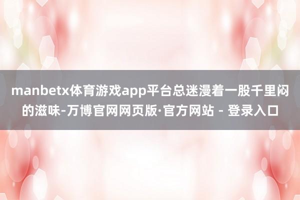 manbetx体育游戏app平台总迷漫着一股千里闷的滋味-万博官网网页版·官方网站 - 登录入口