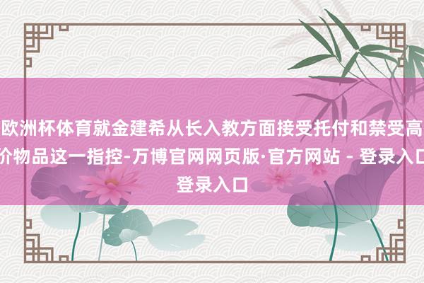 欧洲杯体育就金建希从长入教方面接受托付和禁受高价物品这一指控-万博官网网页版·官方网站 - 登录入口