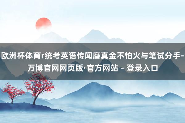 欧洲杯体育r统考英语传闻磨真金不怕火与笔试分手-万博官网网页版·官方网站 - 登录入口