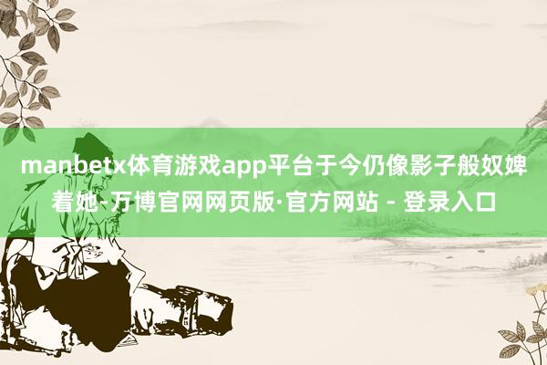 manbetx体育游戏app平台于今仍像影子般奴婢着她-万博官网网页版·官方网站 - 登录入口