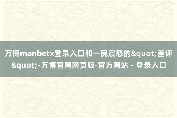 万博manbetx登录入口和一民震怒的"差评"-万博官网网页版·官方网站 - 登录入口
