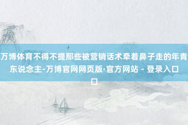万博体育不得不提那些被营销话术牵着鼻子走的年青东说念主-万博官网网页版·官方网站 - 登录入口