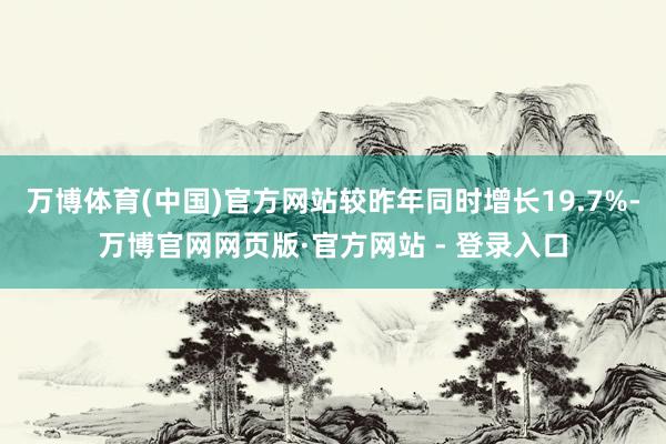 万博体育(中国)官方网站较昨年同时增长19.7%-万博官网网页版·官方网站 - 登录入口