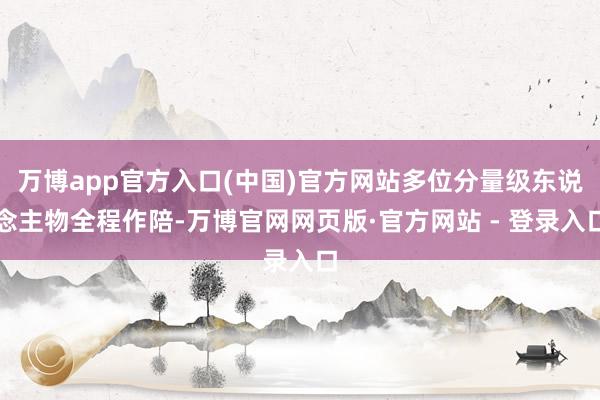 万博app官方入口(中国)官方网站多位分量级东说念主物全程作陪-万博官网网页版·官方网站 - 登录入口