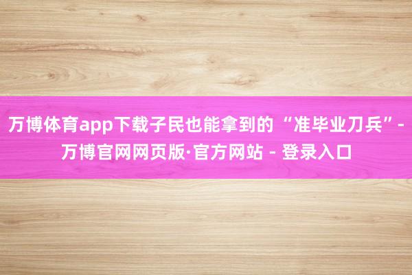 万博体育app下载子民也能拿到的 “准毕业刀兵”-万博官网网页版·官方网站 - 登录入口