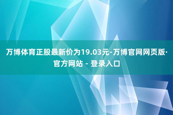 万博体育正股最新价为19.03元-万博官网网页版·官方网站 - 登录入口