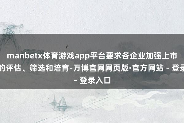 manbetx体育游戏app平台要求各企业加强上市资源的评估、筛选和培育-万博官网网页版·官方网站 - 登录入口